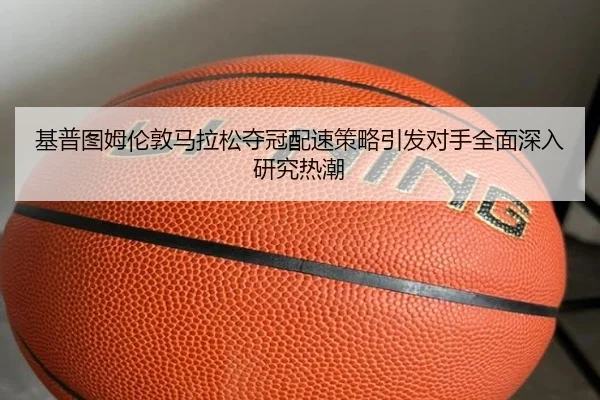 基普图姆伦敦马拉松夺冠配速策略引发对手全面深入研究热潮