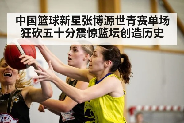 中国篮球新星张博源世青赛单场狂砍五十分震惊篮坛创造历史