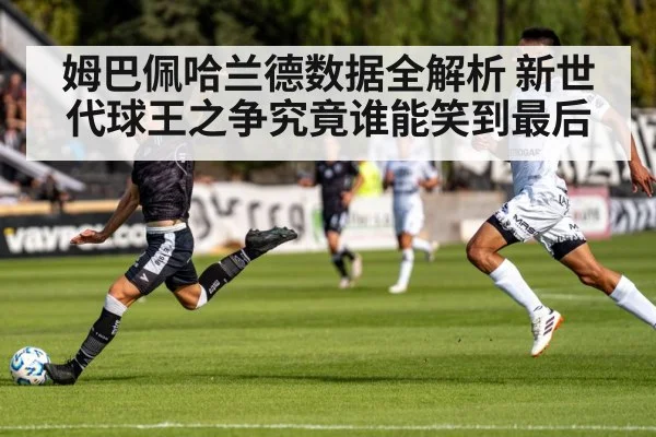 姆巴佩哈兰德数据全解析 新世代球王之争究竟谁能笑到最后